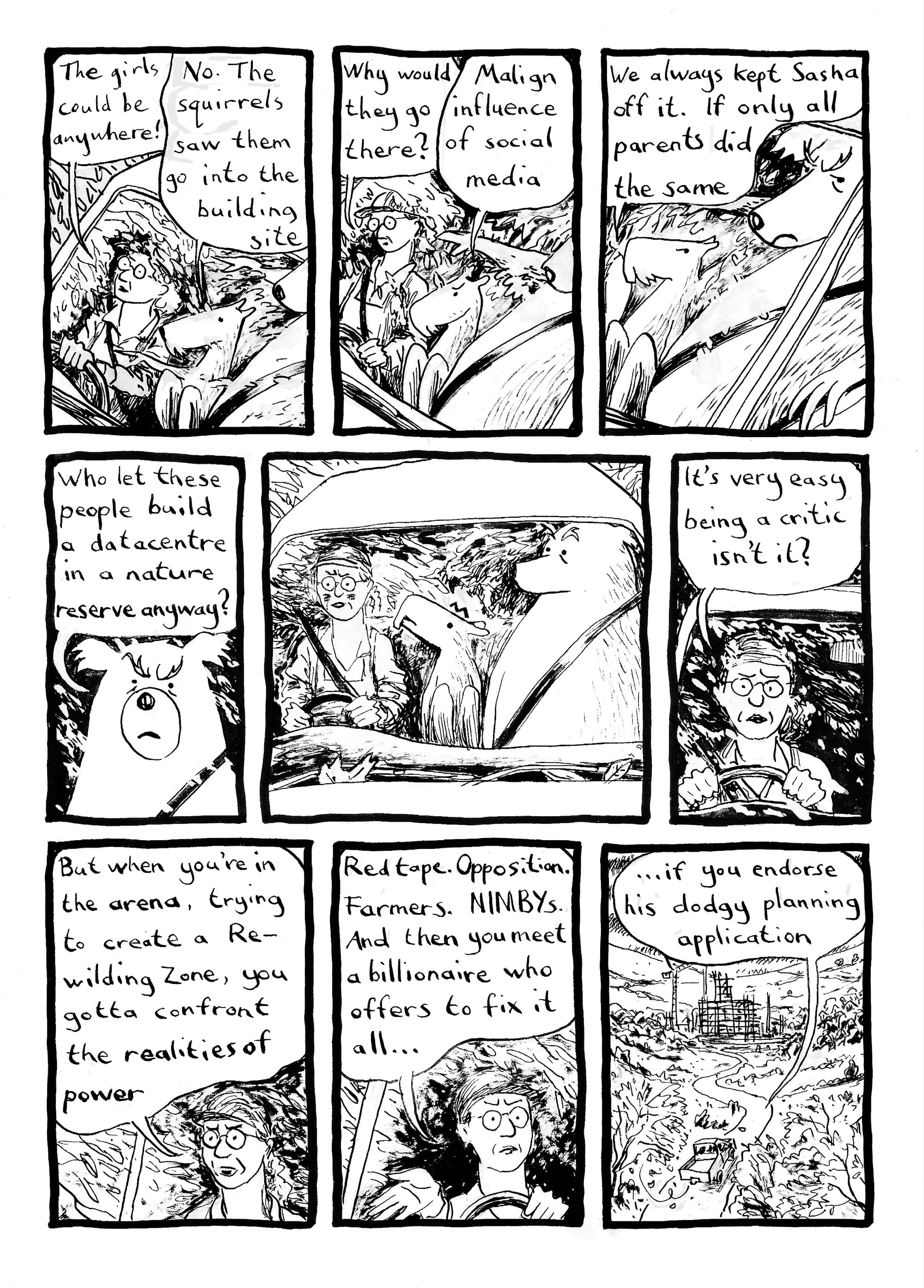 Morag the conservationist is driving her pickup truck with Phil the beaver and Gary the bear as passengers. Morag: The girls could be anywhere! Phil: No. The squirrels saw them go into the building site. M: Why would they go there? P: Malign influence of social media... We always kept Sasha off it. [side-eyeing Gary] If only all parents did the same. Gary [looking cross]: Who let these people build a datacentre in a nature reserve anyway? M looks somehow cross and embarrassed, G and P stare at her shocked. M: It's very easy being a critic isn't it?... But when you're in the arena, trying to create a Rewilding Zone, you gotta confront the realities of power. Red tape. Opposition. Farmers. NIMBYs. And then you meet a billionaire who offers to fix it all... [exterior view: the truck rolling along a wooded lane towards a huge scaffolded structure] ... if you endorse his dodgy planning application.