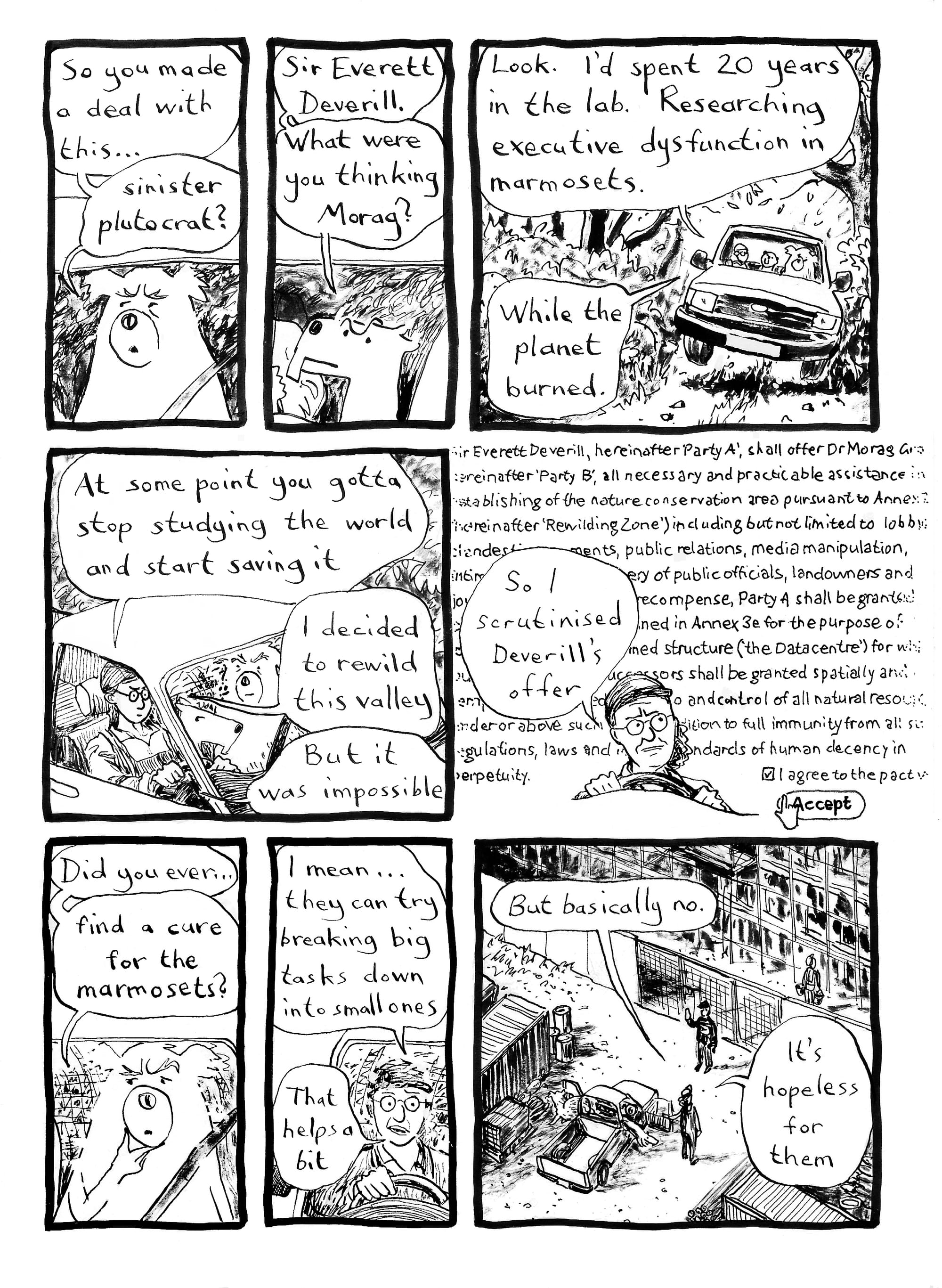 Morag is still driving Gary and Phil to the building site to find the girls. Gary: So you made a deal with this… sinister plutocrat? Phil: Sir Everett Deverill. What were you thinking Morag? Morag: Look. I’d spent 20 years in the lab. Researching executive dysfunction in marmosets. While the planet burned. At some point you gotta stop studying the world and start saving it. I decided to rewild this valley. But it was impossible. Now we see Morag’s memory of the small print from the pact she made with Deverill, which looks like a website’s terms and conditions with an “accept” button that she has clicked perhaps too hastily. Sir Everett seems to be granting himself unusually wide-ranging powers over the Valley. Gary [pensive]: Did you ever… find a cure for the marmosets? Morag: I mean… they can try breaking big tasks down into small ones. That helps a bit. [They’ve now arrived at the building site and are getting out of the pickup in front of another surly security guard] Morag: But basically no. It’s hopeless for them.